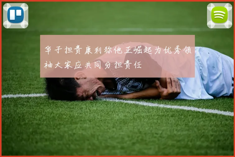 华子担责康利称他正崛起为优秀领袖大家应共同分担责任