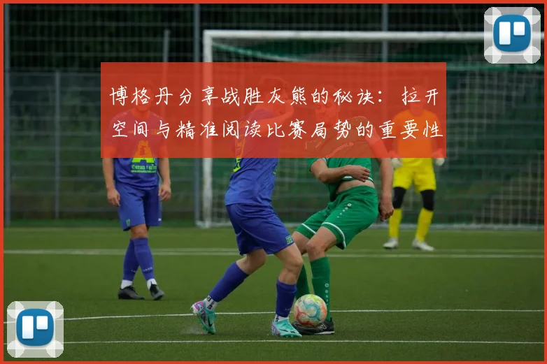 博格丹分享战胜灰熊的秘诀：拉开空间与精准阅读比赛局势的重要性