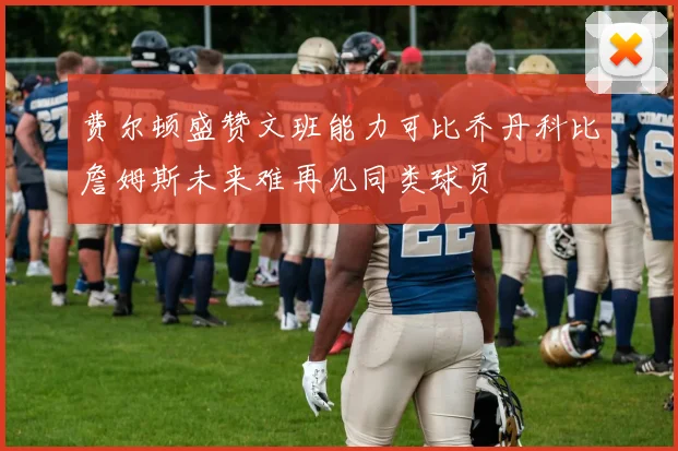 费尔顿盛赞文班能力可比乔丹科比詹姆斯未来难再见同类球员