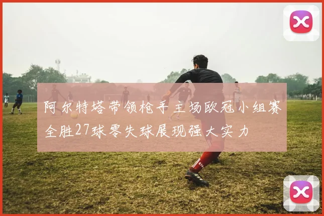 阿尔特塔带领枪手主场欧冠小组赛全胜27球零失球展现强大实力
