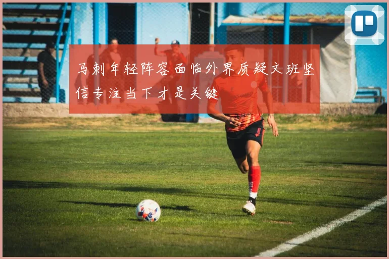 马刺年轻阵容面临外界质疑文班坚信专注当下才是关键