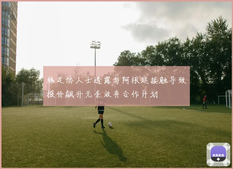 韩足协人士透露与阿根廷接触导致报价飙升无奈放弃合作计划