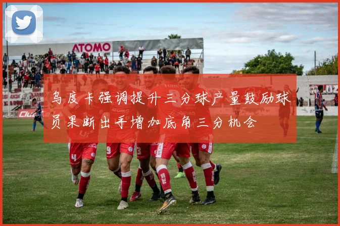 乌度卡强调提升三分球产量鼓励球员果断出手增加底角三分机会