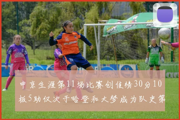 申京生涯第11场比赛创佳绩30分10板5助仅次于哈登和大梦成为队史第三多