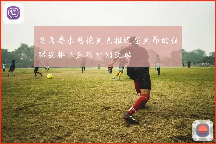 皇马要求恩德里克推迟在里昂的住宿安排以应对计划变动