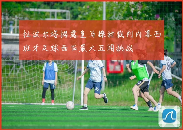 拉波尔塔揭露皇马操控裁判内幕西班牙足球面临最大丑闻挑战