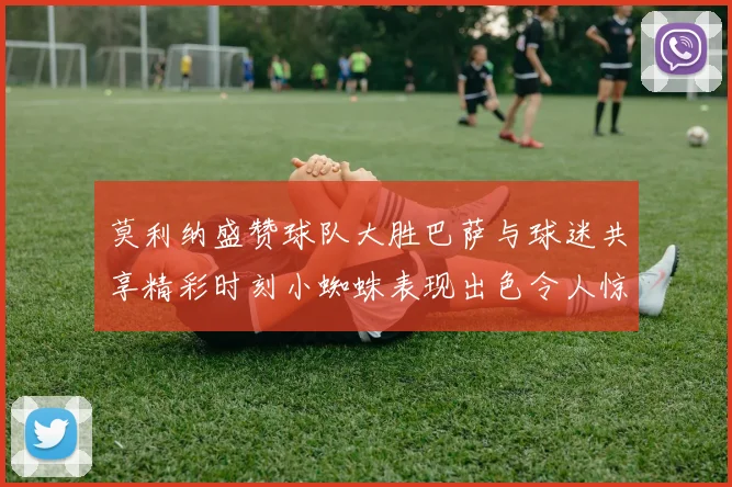 莫利纳盛赞球队大胜巴萨与球迷共享精彩时刻小蜘蛛表现出色令人惊艳