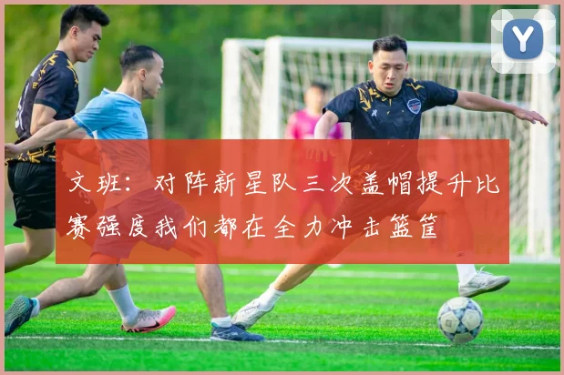文班：对阵新星队三次盖帽提升比赛强度我们都在全力冲击篮筐