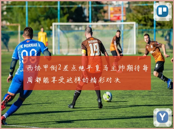 西协甲倒2差点绝平皇马主帅期待每周都能享受这样的精彩对决