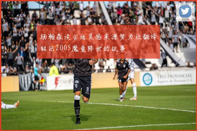 杨瀚森谈古话灵感来源努力让翻译铭记2005魔童降世的故事