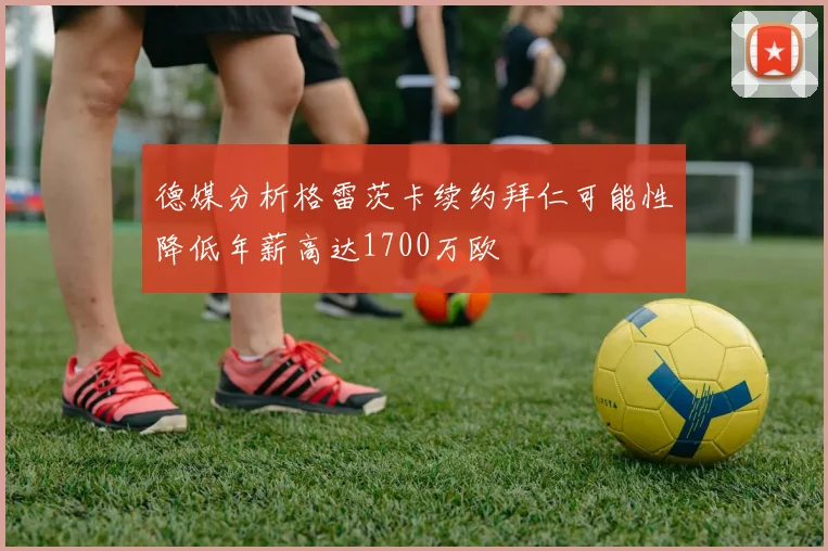 德媒分析格雷茨卡续约拜仁可能性降低年薪高达1700万欧