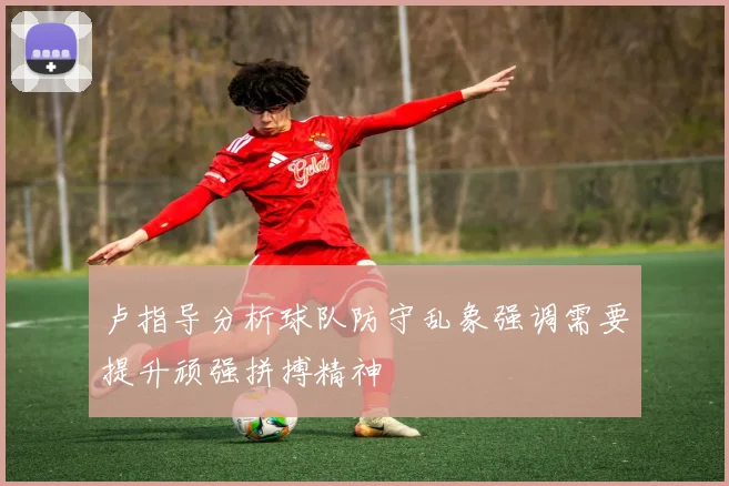 卢指导分析球队防守乱象强调需要提升顽强拼搏精神