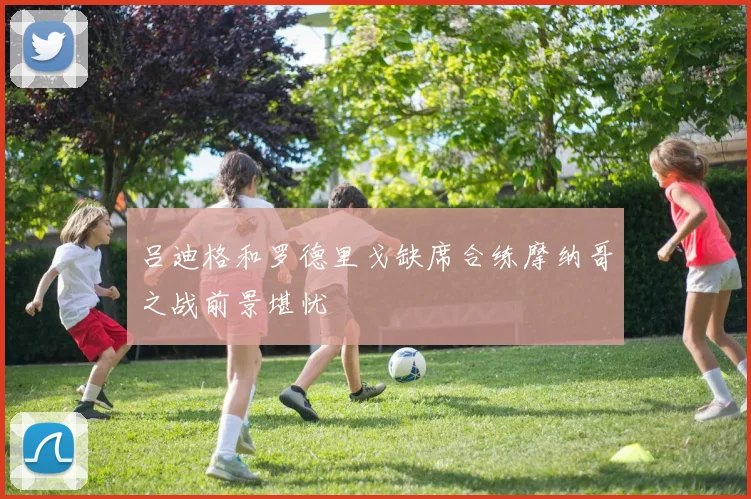 吕迪格和罗德里戈缺席合练摩纳哥之战前景堪忧