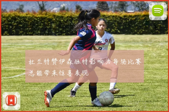 杜兰特赞伊森独特影响力每场比赛总能带来惊喜表现