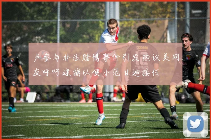 卢参与非法赌博事件引发热议美网友呼吁逮捕以便小范甘迪接任