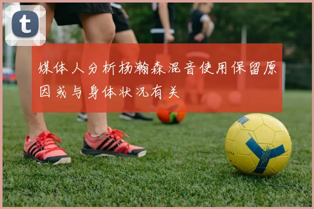 媒体人分析杨瀚森混音使用保留原因或与身体状况有关