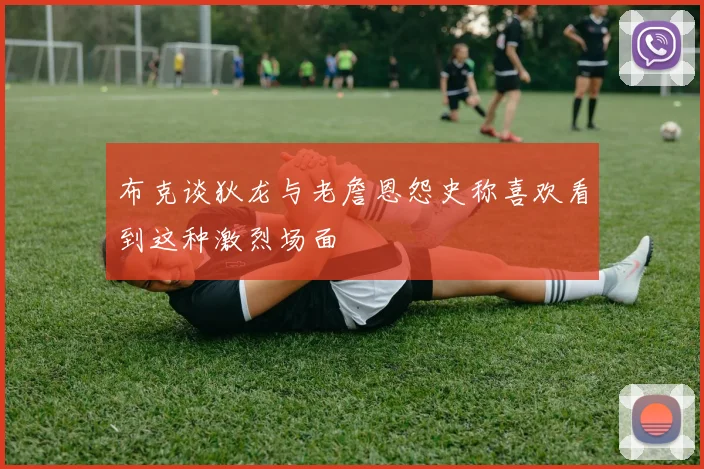 布克谈狄龙与老詹恩怨史称喜欢看到这种激烈场面