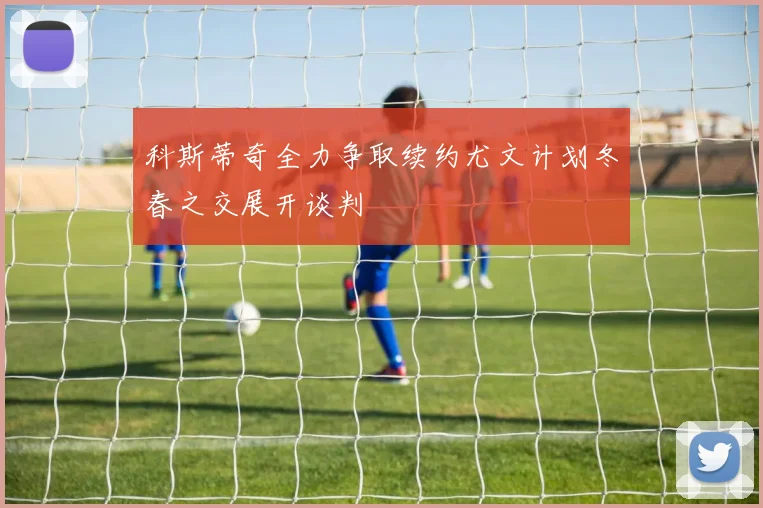 科斯蒂奇全力争取续约尤文计划冬春之交展开谈判