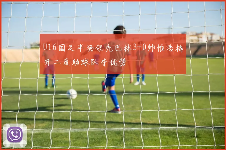 U16国足半场领先巴林3-0帅惟浩梅开二度助球队夺优势
