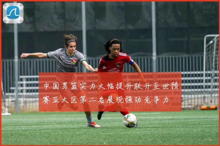 中国男篮实力大幅提升跃升至世预赛亚大区第二名展现强劲竞争力