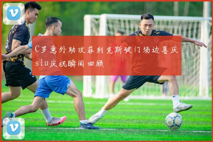 C罗意外助攻菲利克斯破门场边喜庆siu庆祝瞬间回顾