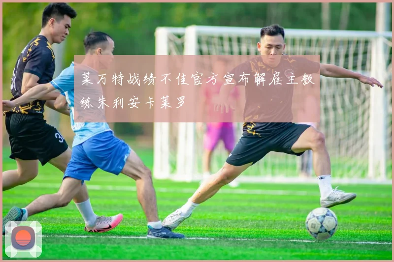 莱万特战绩不佳官方宣布解雇主教练朱利安卡莱罗