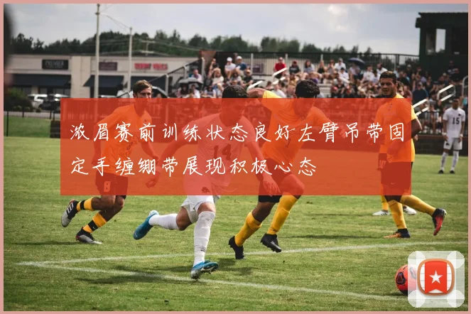 浓眉赛前训练状态良好左臂吊带固定手缠绷带展现积极心态