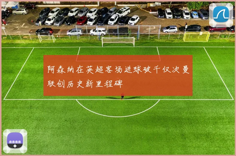 阿森纳在英超客场进球破千仅次曼联创历史新里程碑
