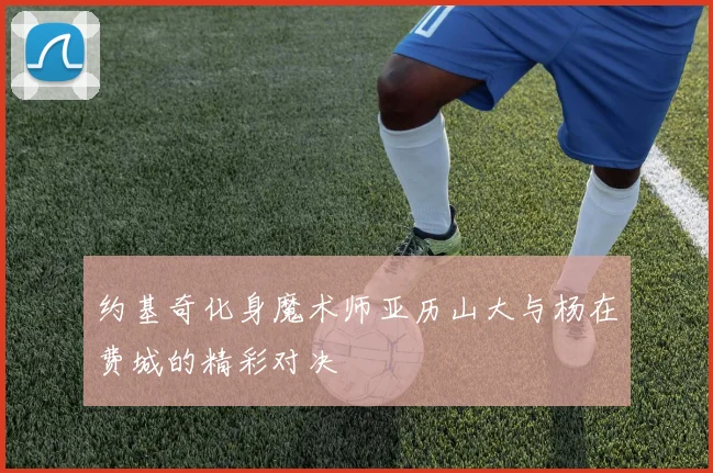 约基奇化身魔术师亚历山大与杨在费城的精彩对决