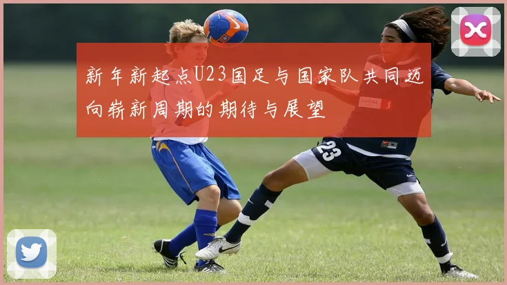 新年新起点U23国足与国家队共同迈向崭新周期的期待与展望