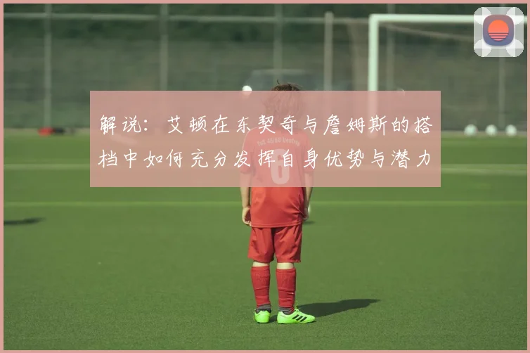 解说：艾顿在东契奇与詹姆斯的搭档中如何充分发挥自身优势与潜力