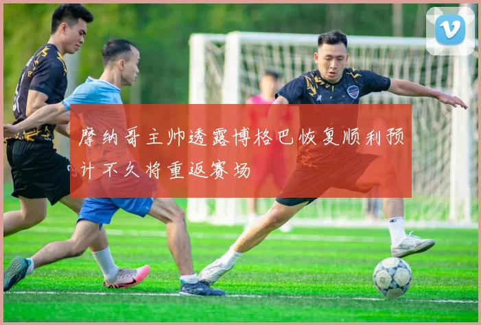 摩纳哥主帅透露博格巴恢复顺利预计不久将重返赛场