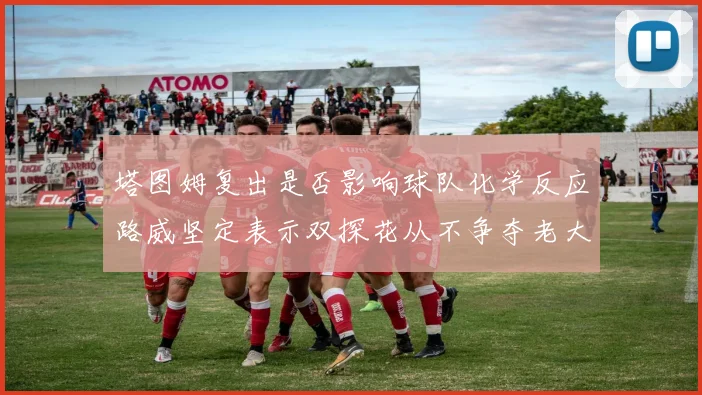 塔图姆复出是否影响球队化学反应路威坚定表示双探花从不争夺老大地位