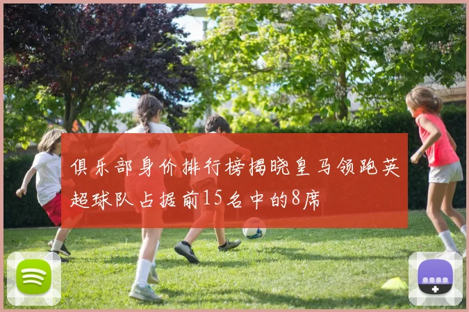 俱乐部身价排行榜揭晓皇马领跑英超球队占据前15名中的8席