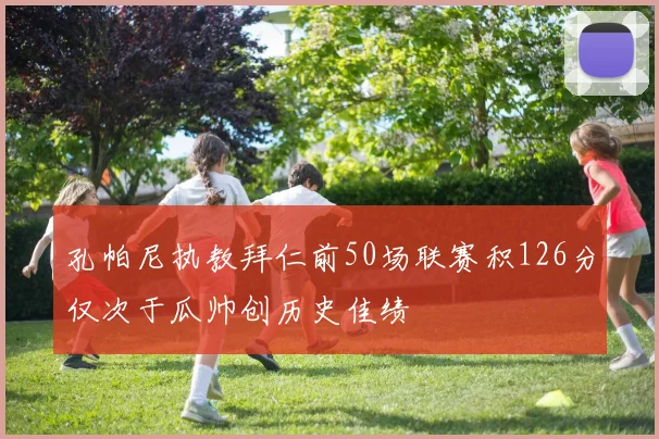 孔帕尼执教拜仁前50场联赛积126分仅次于瓜帅创历史佳绩