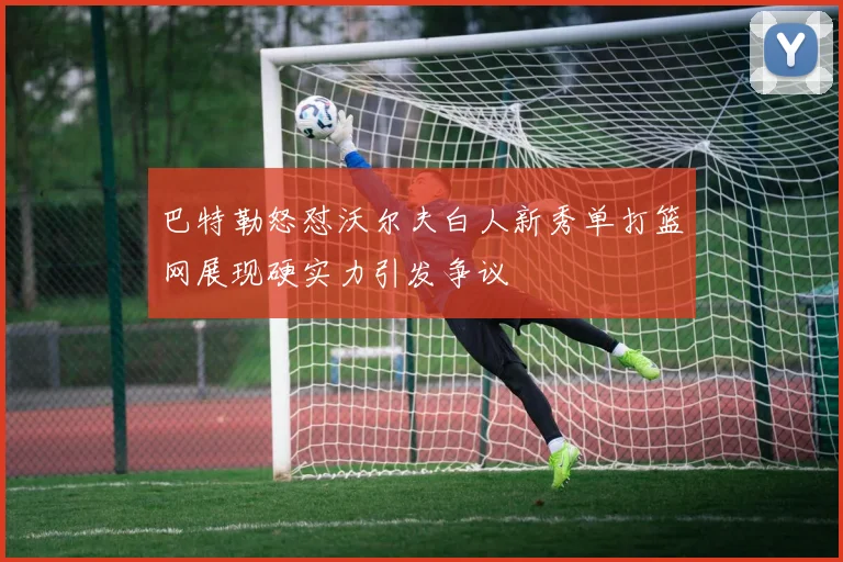 巴特勒怒怼沃尔夫白人新秀单打篮网展现硬实力引发争议