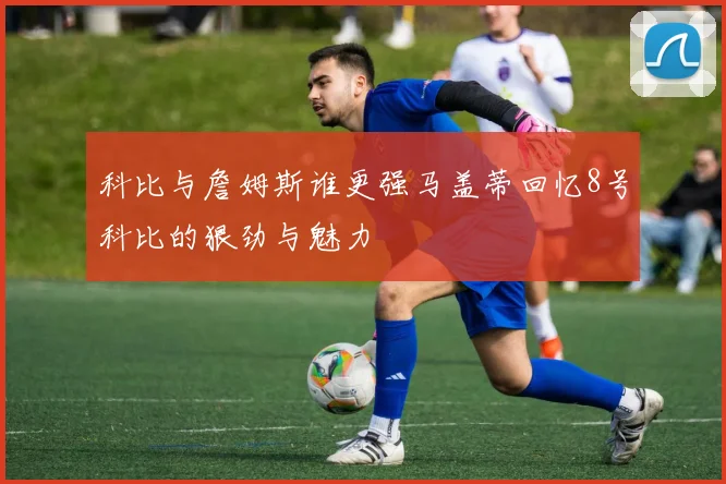 科比与詹姆斯谁更强马盖蒂回忆8号科比的狠劲与魅力